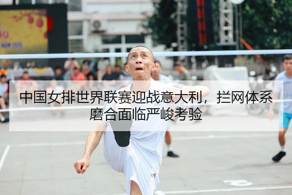 中国女排世界联赛迎战意大利，拦网体系磨合面临严峻考验