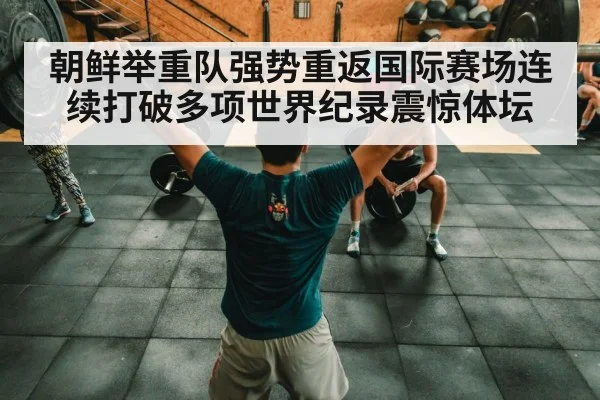朝鲜举重队强势重返国际赛场连续打破多项世界纪录震惊体坛